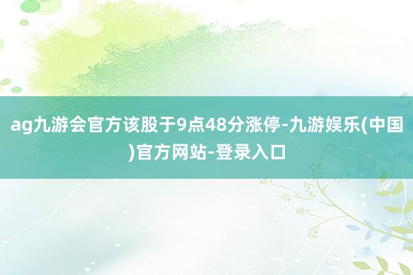 ag九游会官方该股于9点48分涨停-九游娱乐(中国)官方网站-登录入口
