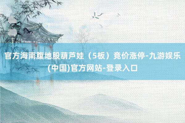 官方海南腹地股葫芦娃（5板）竞价涨停-九游娱乐(中国)官方网站-登录入口