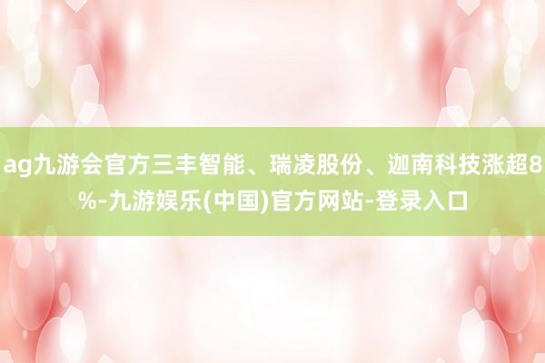 ag九游会官方三丰智能、瑞凌股份、迦南科技涨超8%-九游娱乐(中国)官方网站-登录入口