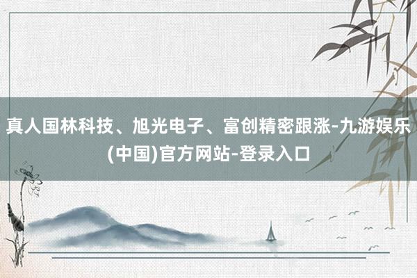 真人国林科技、旭光电子、富创精密跟涨-九游娱乐(中国)官方网站-登录入口