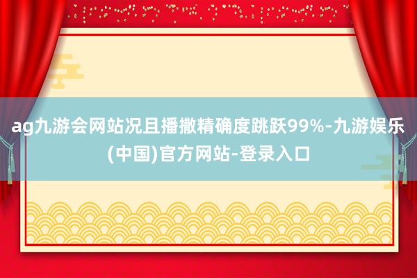 ag九游会网站况且播撒精确度跳跃99%-九游娱乐(中国)官方网站-登录入口