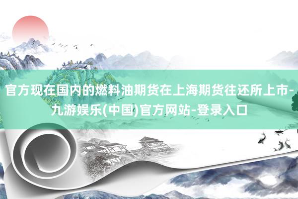 官方现在国内的燃料油期货在上海期货往还所上市-九游娱乐(中国)官方网站-登录入口
