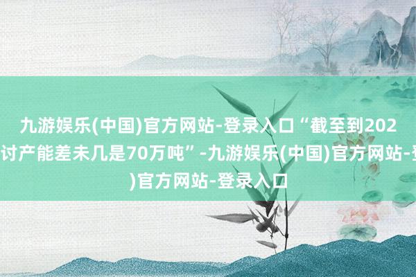 九游娱乐(中国)官方网站-登录入口“截至到2023年底研讨产能差未几是70万吨”-九游娱乐(中国)官