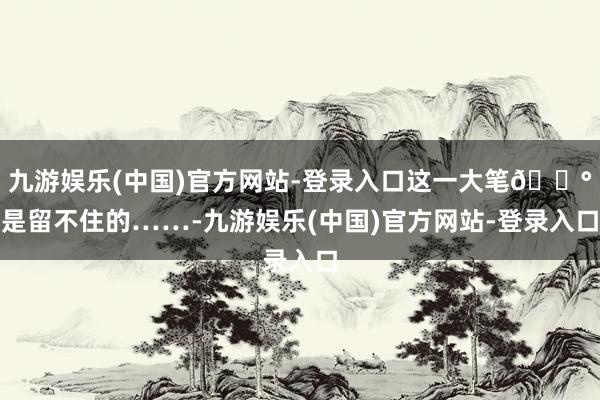 九游娱乐(中国)官方网站-登录入口这一大笔💰是留不住的……-九游娱乐(中国)官方网站-登录入口