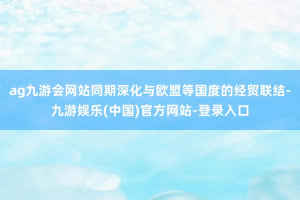 ag九游会网站同期深化与欧盟等国度的经贸联结-九游娱乐(中国)官方网站-登录入口