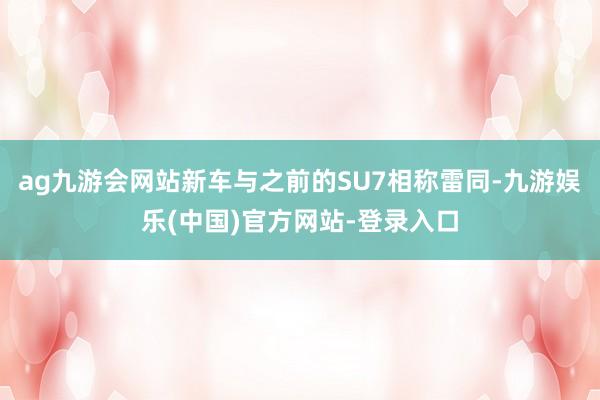 ag九游会网站新车与之前的SU7相称雷同-九游娱乐(中国)官方网站-登录入口
