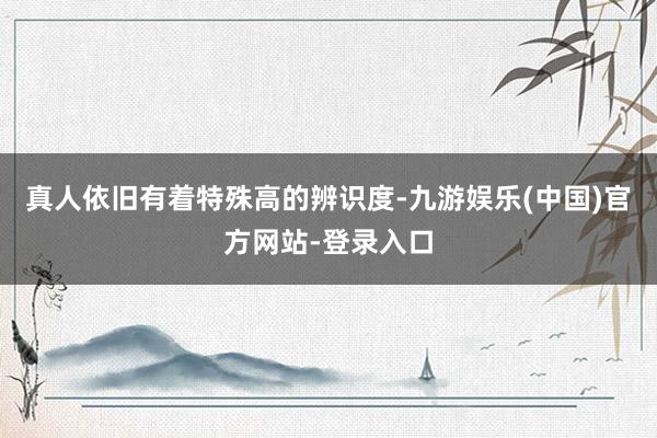 真人依旧有着特殊高的辨识度-九游娱乐(中国)官方网站-登录入口