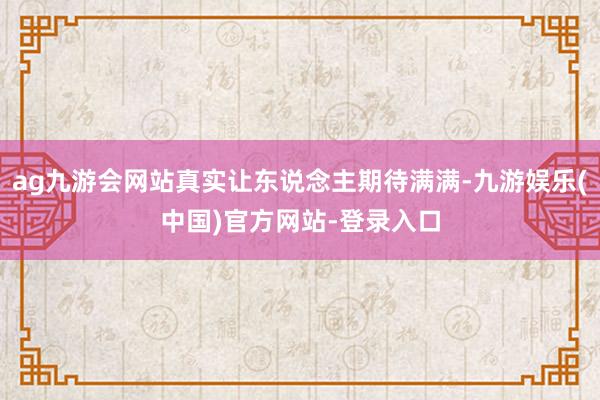 ag九游会网站真实让东说念主期待满满-九游娱乐(中国)官方网站-登录入口
