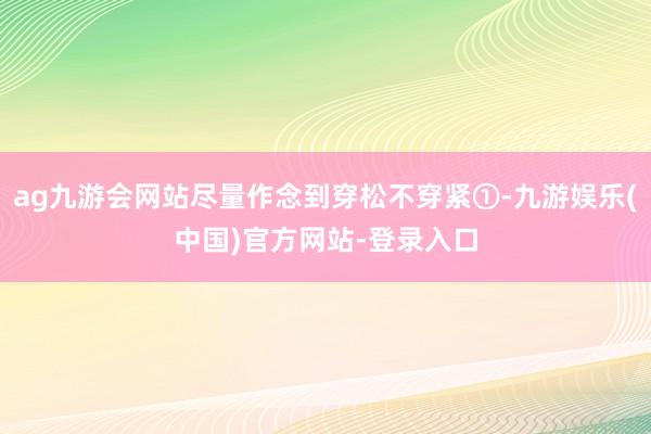 ag九游会网站尽量作念到穿松不穿紧①-九游娱乐(中国)官方网站-登录入口