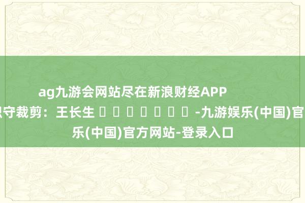 ag九游会网站尽在新浪财经APP            						职守裁剪：王长生 							
