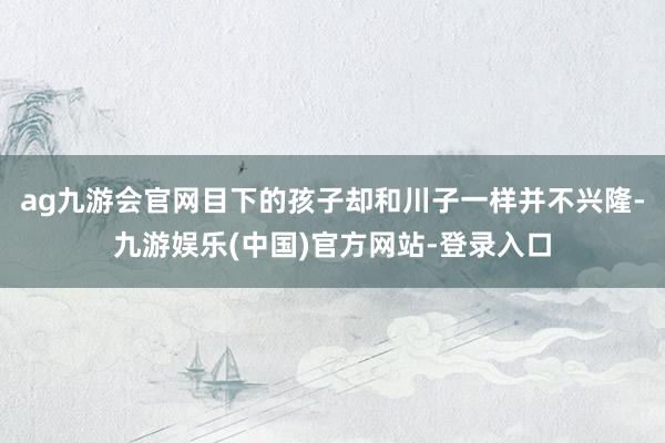 ag九游会官网目下的孩子却和川子一样并不兴隆-九游娱乐(中国)官方网站-登录入口