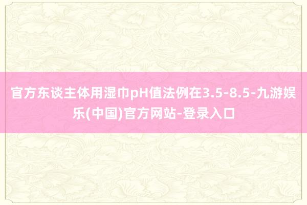 官方东谈主体用湿巾pH值法例在3.5-8.5-九游娱乐(中国)官方网站-登录入口