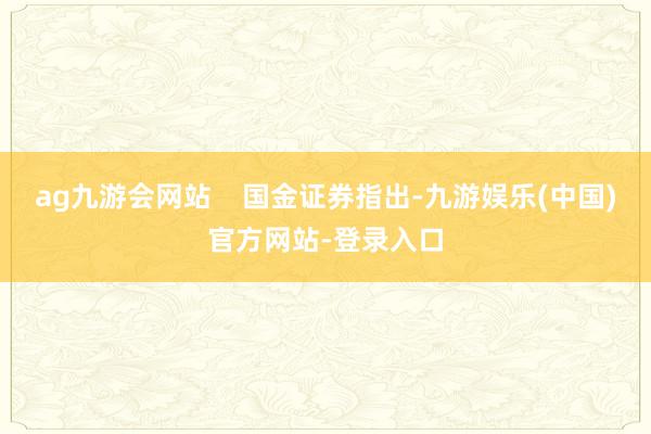 ag九游会网站    国金证券指出-九游娱乐(中国)官方网站-登录入口
