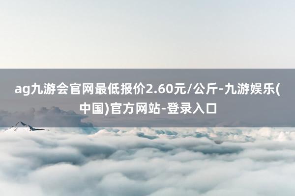 ag九游会官网最低报价2.60元/公斤-九游娱乐(中国)官方网站-登录入口