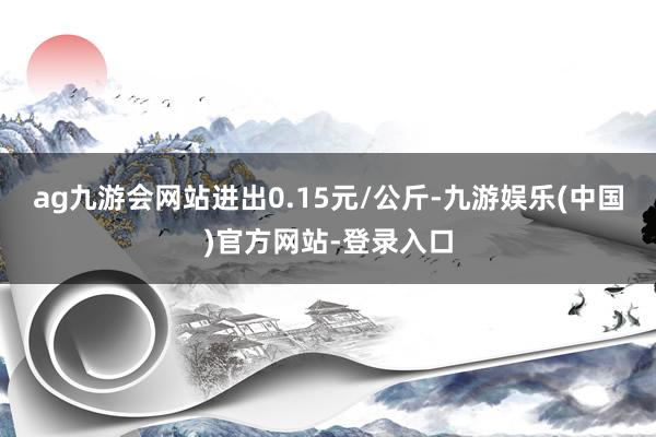 ag九游会网站进出0.15元/公斤-九游娱乐(中国)官方网站-登录入口