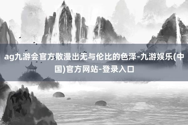 ag九游会官方散漫出无与伦比的色泽-九游娱乐(中国)官方网站-登录入口