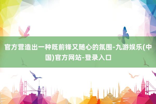 官方营造出一种既前锋又随心的氛围-九游娱乐(中国)官方网站-登录入口