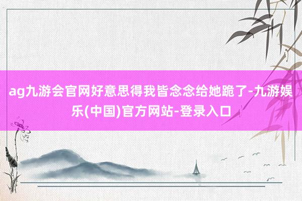 ag九游会官网好意思得我皆念念给她跪了-九游娱乐(中国)官方网站-登录入口