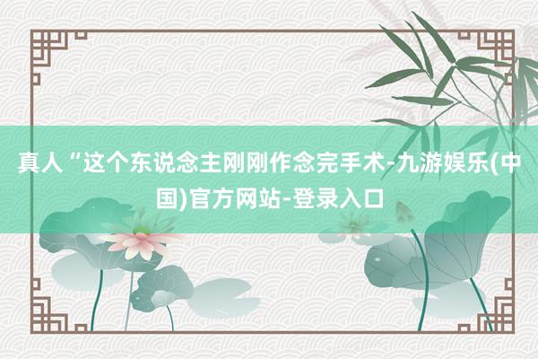 真人“这个东说念主刚刚作念完手术-九游娱乐(中国)官方网站-登录入口