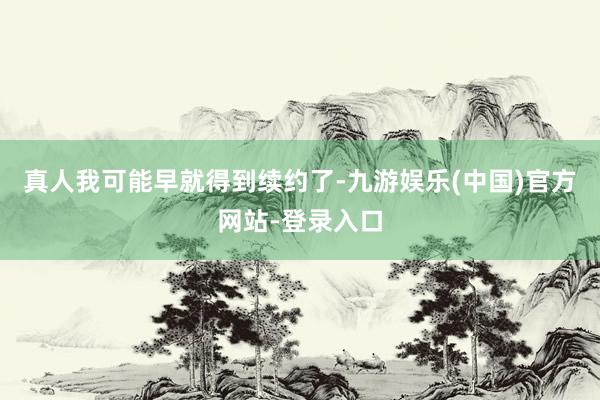真人我可能早就得到续约了-九游娱乐(中国)官方网站-登录入口