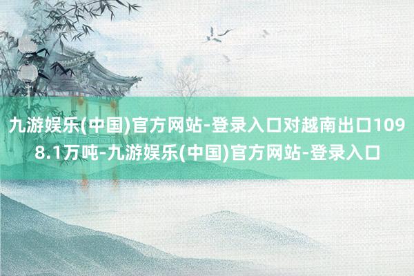 九游娱乐(中国)官方网站-登录入口对越南出口1098.1万吨-九游娱乐(中国)官方网站-登录入口