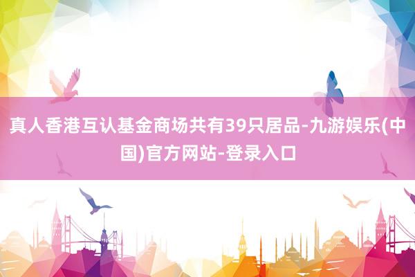 真人香港互认基金商场共有39只居品-九游娱乐(中国)官方网站-登录入口