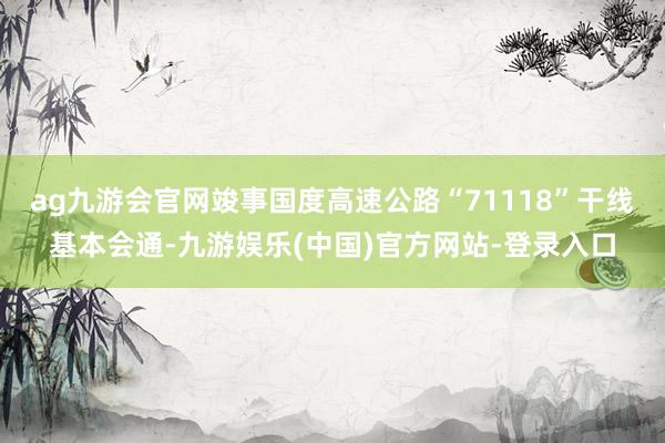 ag九游会官网竣事国度高速公路“71118”干线基本会通-九游娱乐(中国)官方网站-登录入口