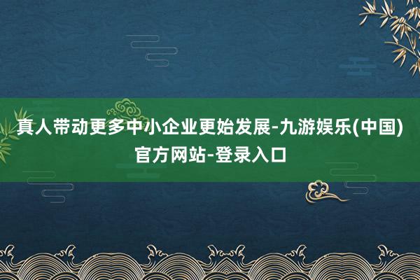 真人带动更多中小企业更始发展-九游娱乐(中国)官方网站-登录入口