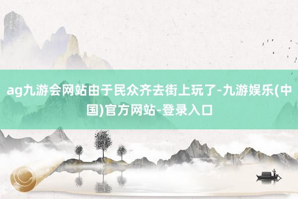 ag九游会网站由于民众齐去街上玩了-九游娱乐(中国)官方网站-登录入口