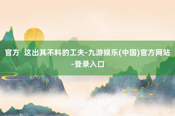 官方  这出其不料的工夫-九游娱乐(中国)官方网站-登录入口
