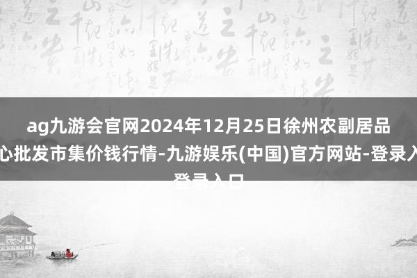 ag九游会官网2024年12月25日徐州农副居品中心批发市集价钱行情-九游娱乐(中国)官方网站-登录
