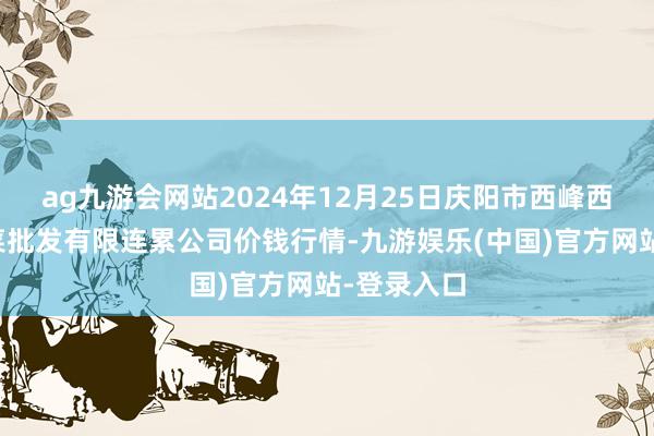 ag九游会网站2024年12月25日庆阳市西峰西郊瓜果蔬菜批发有限连累公司价钱行情-九游娱乐(中国)