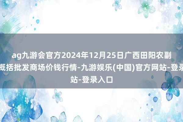 ag九游会官方2024年12月25日广西田阳农副居品概括批发商场价钱行情-九游娱乐(中国)官方网站-