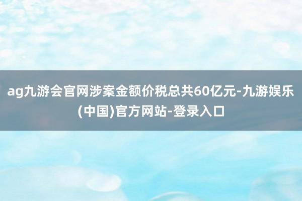ag九游会官网涉案金额价税总共60亿元-九游娱乐(中国)官方网站-登录入口
