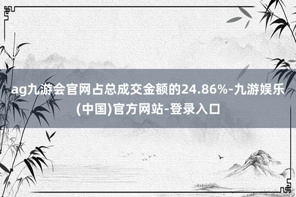 ag九游会官网占总成交金额的24.86%-九游娱乐(中国)官方网站-登录入口