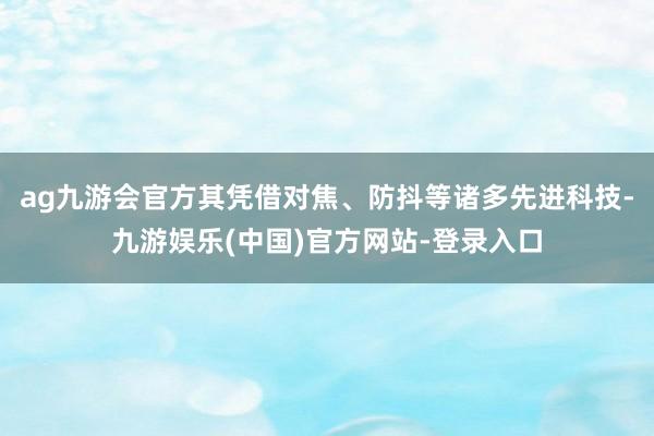 ag九游会官方其凭借对焦、防抖等诸多先进科技-九游娱乐(中国)官方网站-登录入口