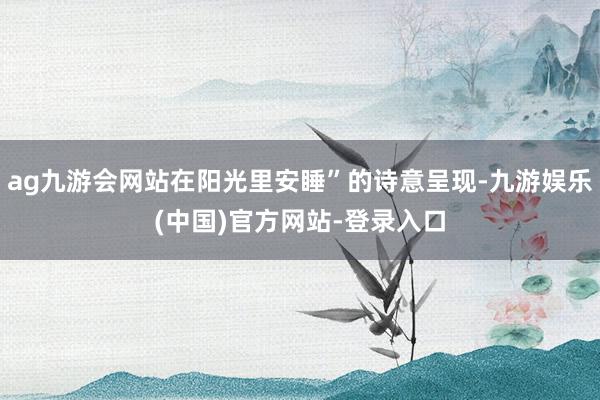 ag九游会网站在阳光里安睡”的诗意呈现-九游娱乐(中国)官方网站-登录入口