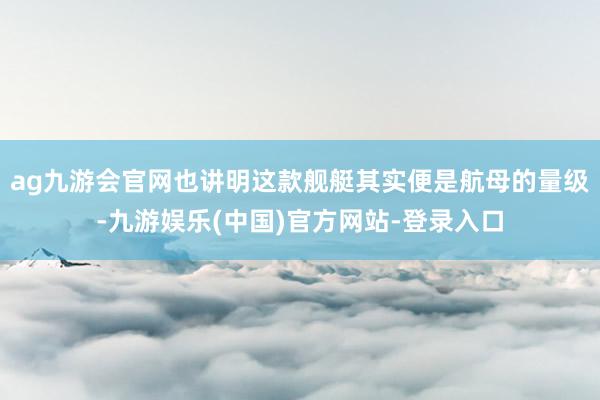 ag九游会官网也讲明这款舰艇其实便是航母的量级-九游娱乐(中国)官方网站-登录入口