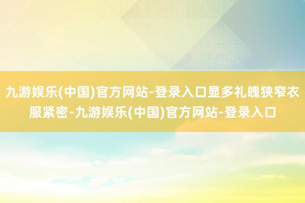 九游娱乐(中国)官方网站-登录入口显多礼魄狭窄衣服紧密-九游娱乐(中国)官方网站-登录入口