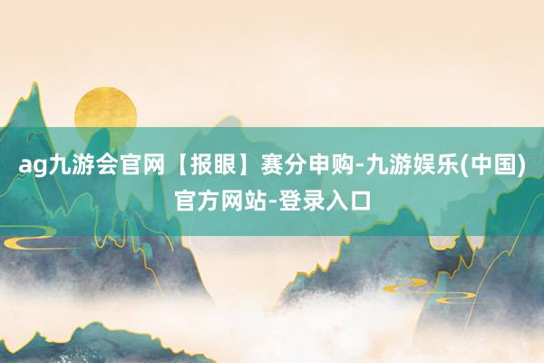 ag九游会官网【报眼】赛分申购-九游娱乐(中国)官方网站-登录入口