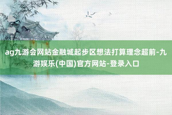 ag九游会网站金融城起步区想法打算理念超前-九游娱乐(中国)官方网站-登录入口