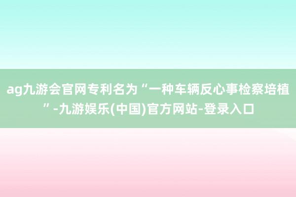 ag九游会官网专利名为“一种车辆反心事检察培植”-九游娱乐(中国)官方网站-登录入口