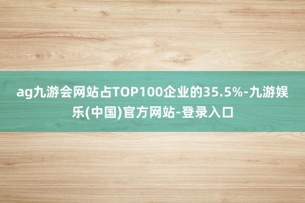 ag九游会网站占TOP100企业的35.5%-九游娱乐(中国)官方网站-登录入口