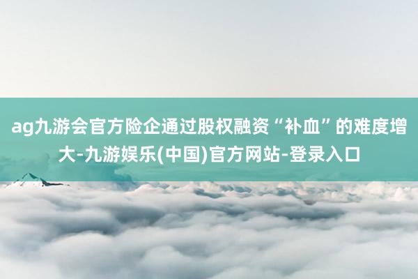 ag九游会官方险企通过股权融资“补血”的难度增大-九游娱乐(中国)官方网站-登录入口