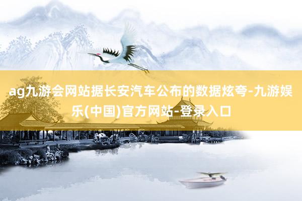 ag九游会网站据长安汽车公布的数据炫夸-九游娱乐(中国)官方网站-登录入口
