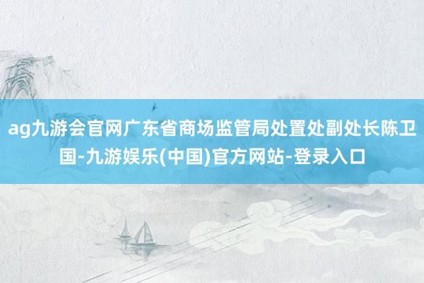 ag九游会官网广东省商场监管局处置处副处长陈卫国-九游娱乐(中国)官方网站-登录入口