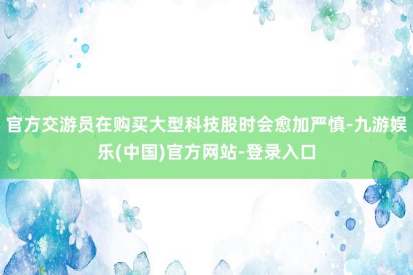 官方交游员在购买大型科技股时会愈加严慎-九游娱乐(中国)官方网站-登录入口