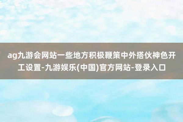 ag九游会网站　　一些地方积极鞭策中外搭伙神色开工设置-九游娱乐(中国)官方网站-登录入口