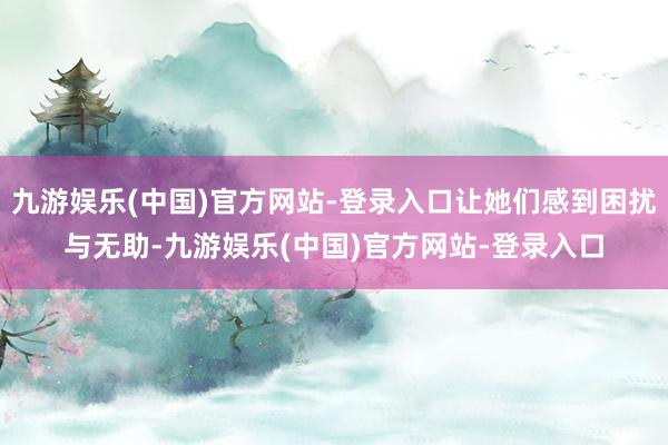 九游娱乐(中国)官方网站-登录入口让她们感到困扰与无助-九游娱乐(中国)官方网站-登录入口