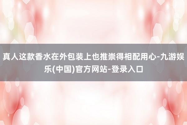 真人这款香水在外包装上也推崇得相配用心-九游娱乐(中国)官方网站-登录入口